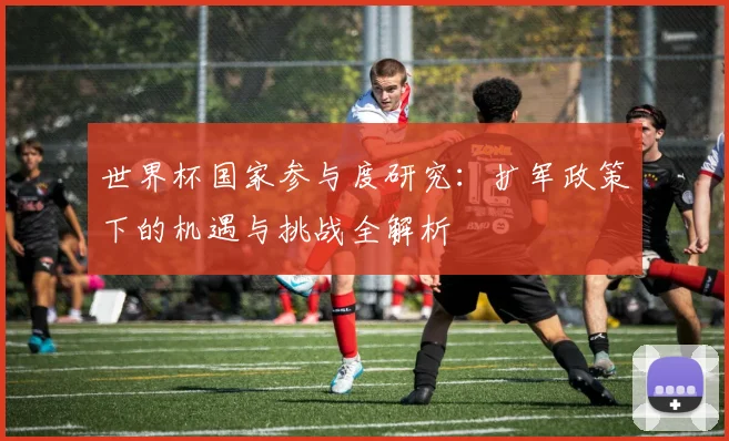 世界杯国家参与度研究：扩军政策下的机遇与挑战全解析
